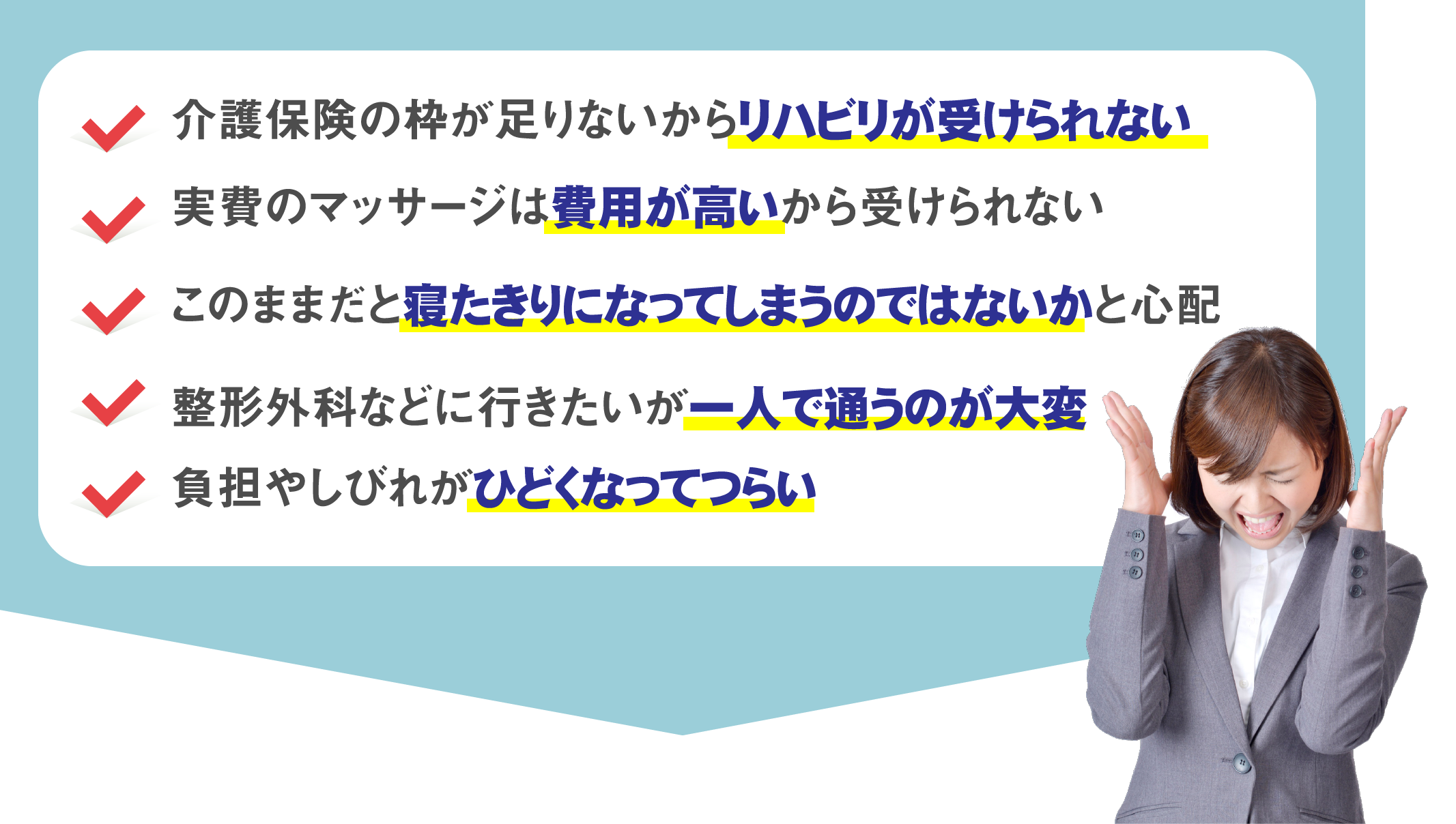 ・介護保険の枠が足りないからリハビリが受けられない　・実費のマッサージは費用が高いから受けられない　・このままだと寝たきりになってしまうのではないかと心配　・整形外科などに行きたいが一人で通うのが大変　・負担やしびれがひどくなってつらい