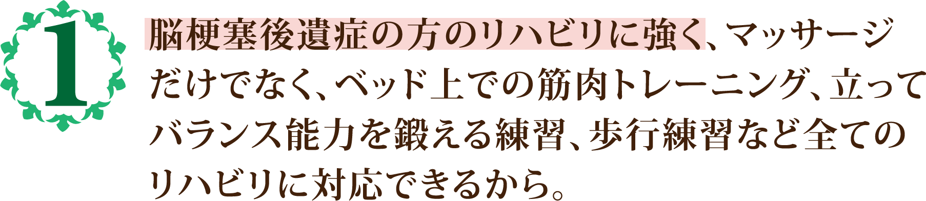 脳梗塞後遺症の方のリハビリに強く、マッサージ
            だけでなく、ベッド上での筋肉トレーニング、立って
            バランス能力を鍛える練習、歩行練習など全ての
            リハビリに対応できるから。