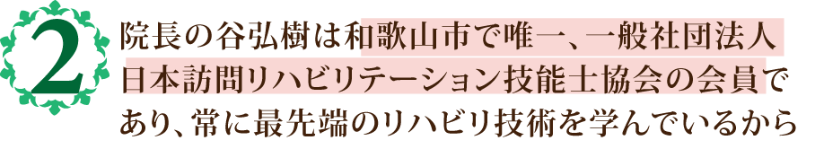 院長の谷弘樹は和歌山市で唯一、一般社団法人
            日本訪問リハビリテーション技能士協会の会員で
            あり、常に最先端のリハビリ技術を学んでいるから