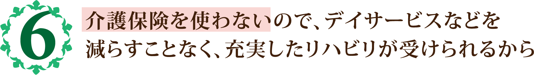 介護保険を使わないので、デイサービスなどを
            減らすことなく、充実したリハビリが受けられるから
