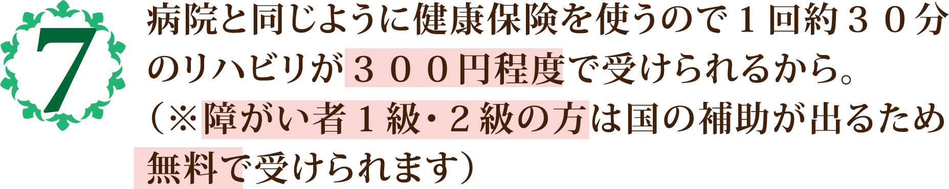 病院と同じように健康保険を使うので１回約３０分
            のリハビリが３００円程度で受けられるから。
            （※障がい者１級・２級の方は国の補助が出るため
            無料で受けられます）