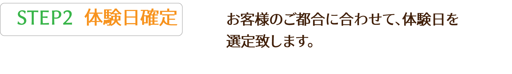 STEP2 お客様のご都合に合わせて、体験日を
          選定致します。