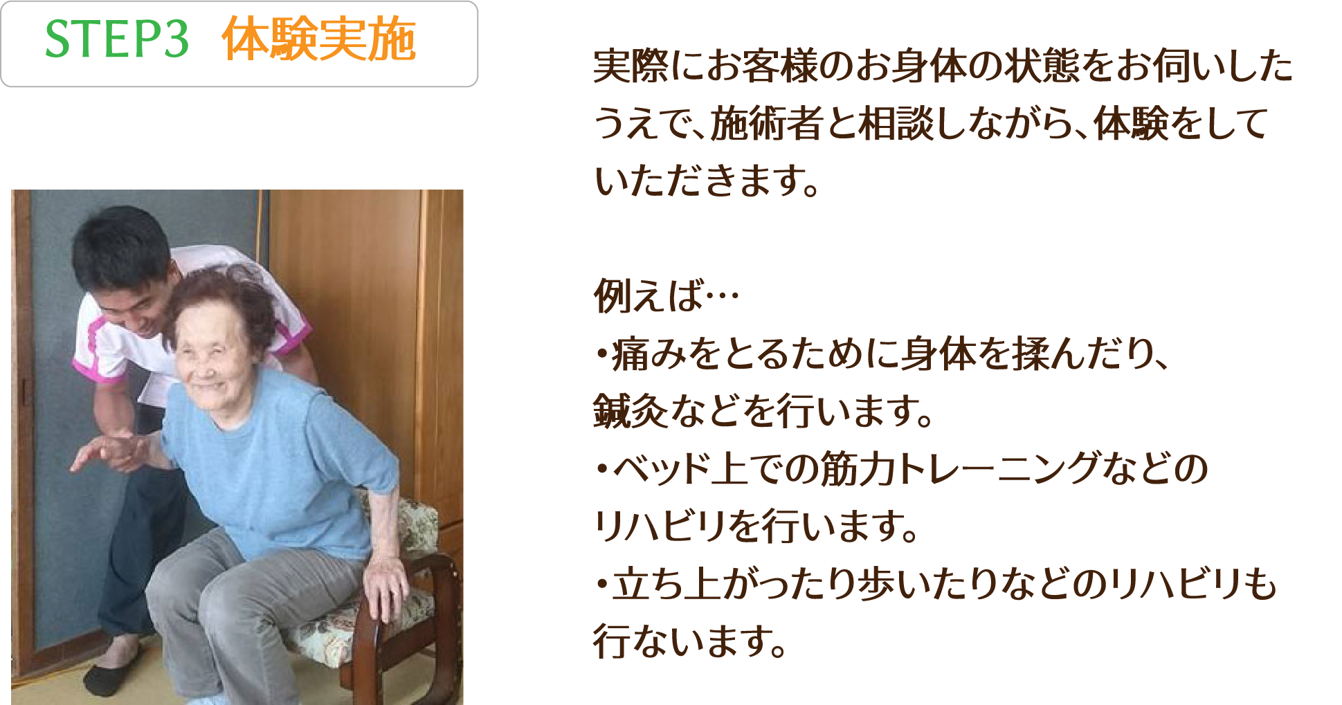 STEP3 実際にお客様のお身体の状態をお伺いした
          うえで、施術者と相談しながら、体験をして
          いただきます。

例えば…・痛みをとるために身体を揉んだり、
鍼灸などを行います。
・ベッド上での筋力トレーニングなどの
リハビリを行います。
・立ち上がったり歩いたりなどのリハビリも
行ないます。