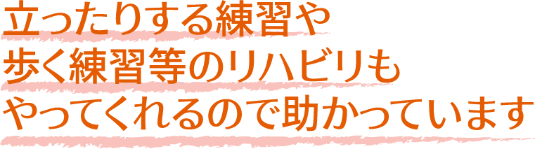 立ったりする練習や
              歩く練習等のリハビリも
              やってくれるので助かっています