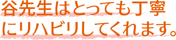 谷先生はとっても丁寧
              にリハビリしてくれます。