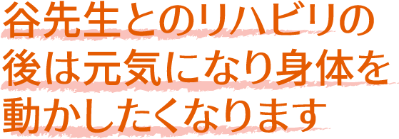 谷先生とのリハビリの
              後は元気になり身体を
              動かしたくなります